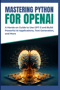 Mastering Python for OpenAI: A Hands-on Guide to Use GPT-3 and Build Powerful AI Applications, Text Generation, and More