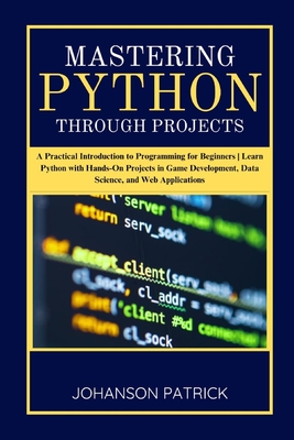 Mastering Python Through Projects: A Practical Introduction to Programming for Beginners Learn Python with Hands-On Projects in Game Development, Data Science, and Web Applications - Patrick, Johanson
