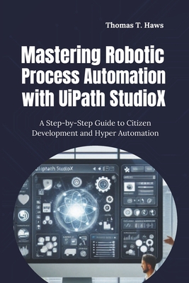 Mastering Robotic Process Automation with UiPath StudioX: A Step-by-Step Guide to Citizen Development and Hyper Automation - Haws, Thomas T