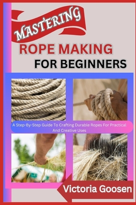 Mastering Rope Making for Beginners: A Step-By-Step Guide To Crafting Durable Ropes For Practical And Creative Uses - Goosen, Victoria