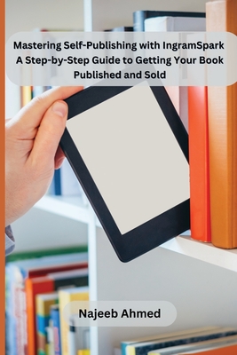 Mastering Self-Publishing with IngramSpark: A Step-by-Step Guide to Getting Your Book Published and Sold - Najeeb Ahmed