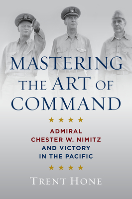 Mastering the Art of Command: Admiral Chester W. Nimitz and Victory in the Pacific - Hone, Trent