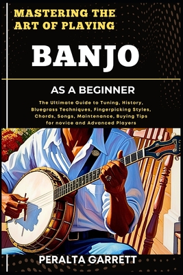 Mastering the Art of Playing Banjo as a Beginner: The Ultimate Guide to Tuning, History, Bluegrass Techniques, Fingerpicking Styles, Chords, Songs, Maintenance, Buying Tips for novice and Advanced Players - Garrett, Peralta