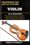 Mastering the Art of Playing Violin as a Beginner: Novice To Advanced Lessons, Music Theory, Finger Positioning, Bowing Techniques, Practice Exercises, Sheet Music Reading, And Classical To Modern Styles For Learners