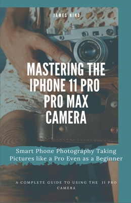 Mastering the iPhone 11 Pro and Pro Max Camera: Smart Phone Photography Taking Pictures like a Pro Even as a Beginner - Nino, James
