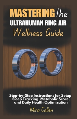 Mastering the Ultrahuman Ring Air Wellness Guide: Step-by-Step Instructions for Setup, Sleep Tracking, Metabolic Score, and Daily Health Optimization - Callen, Mira