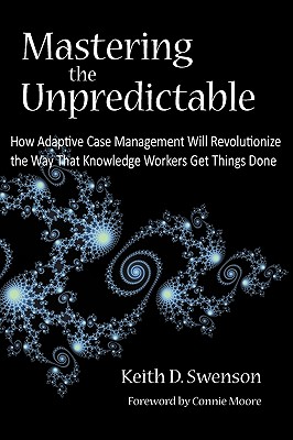 Mastering the Unpredictable: How Adaptive Case Management Will Revolutionize the Way That Knowledge Workers Get Things Done - Swenson, Keith D