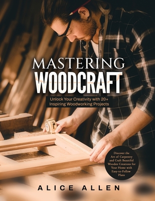 Mastering Woodcraft: Unlock Your Creativity with 20+ Inspiring Woodworking Projects: Discover the Art of Carpentry and Craft Beautiful Wooden Creations for Your Home with Easy-to-Follow Plans - Alice Allen