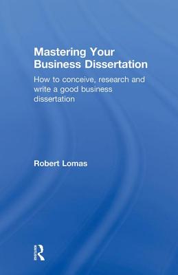 Mastering Your Business Dissertation: How to Conceive, Research and Write a Good Business Dissertation - Lomas, Robert