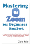 Mastering Zoom for Beginners Handbook: A Comprehensive Introductory Manual Guide to Getting Started with Zoom for Video Conferences, Online Meetings, Webinars, Security Tips + Troubleshooting