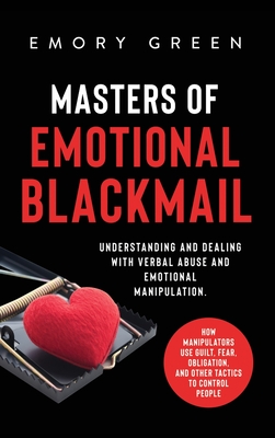 Masters of Emotional Blackmail: Understanding and Dealing with Verbal Abuse and Emotional Manipulation. How Manipulators Use Guilt, Fear, Obligation, and Other Tactics to Control People - Green, Emory