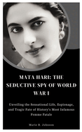 Mata Hari: The Seductive Spy of World War I: Unveiling the Sensational Life, Espionage, Tragic Fate and Mysterious Legacy of a Legendary Femme Fatale