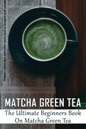 Matcha Green Tea: The Ultimate Beginners Book On Matcha Green Tea: The Popularity Of Matcha Tea