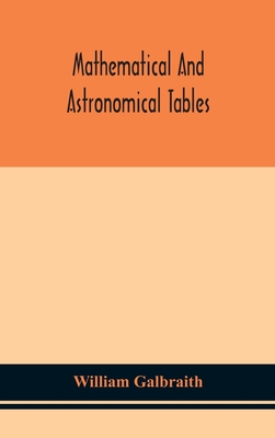 Mathematical and astronomical tables, for the use of students of mathematics, practical astronomers, surveyors, engineers, and navigators; with an introd. containing the explanation and use of the tables - Galbraith, William