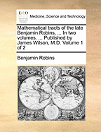 Mathematical Tracts of the Late Benjamin Robins, ... In two Volumes. ... Published by James Wilson, M.D. of 2; Volume 1