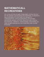 Mathematicall Recreations: Or, a Collection of Many Problemes, Extracted Out of the Ancient and Modern Philosophers, as Secrets and Experiments in Arithmetick, Geometry, Cosmographie, Horologiographie, Astronomie, Navigation, Musick, Opticks, Architecture