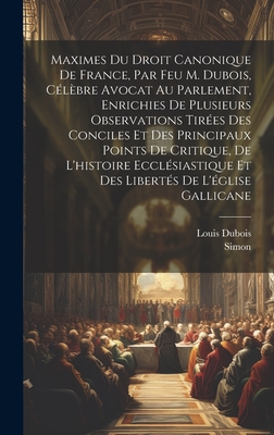 Maximes Du Droit Canonique de France, Par Feu M. DuBois, Celebre Avocat Au Parlement, Enrichies de Plusieurs Observations Tirees Des Conciles Et Des Principaux Points de Critique, de L'Histoire Ecclesiastique Et Des Libertes de L'Eglise Gallicane - DuBois, Louis, and Simon