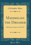 Maximilian the Dreamer: Holy Roman Emperor 1459-1519 (Classic Reprint)