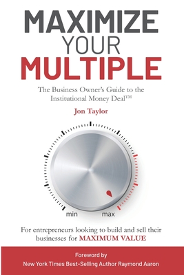Maximize Your Multiple: The Business Owner's Guide to the Institutional Money Deal -- For entrepreneurs looking to build and sell their businesses for maximum value - Taylor, Jon