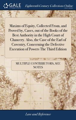 Maxims of Equity, Collected From, and Proved by, Cases, out of the Books of the Best Authority in the High Court of Chancery. Also, the Case of the Earl of Coventry, Concerning the Defective Execution of Powers The Third Edition - Multiple Contributors