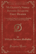 McGuffey's Newly Revised Eclectic First Reader: Containing Progressive Lessons in Reading and Spelling, Revised and Improved (Classic Reprint)