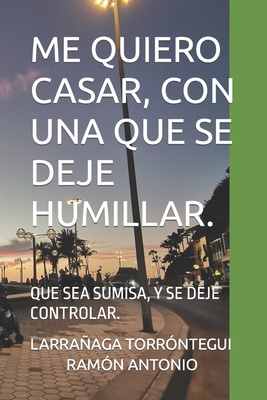 Me Quiero Casar, Con Una Que Se Deje Humillar.: Que Sea Sumisa, Y Se Deje Controlar. - Ram?n Antonio, Larraaga Torr?ntegui