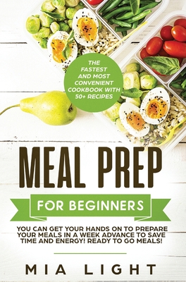 Meal Prep for Beginners: The Fastest and Most Convenient Cookbook with 50+ Recipes you can get Your Hands on to Prepare Your Meals in a Week Advance to Save Time and Energy! Ready to Go Meals! - Light, Mia