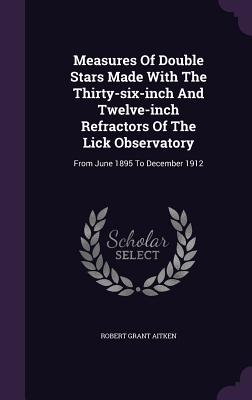 Measures Of Double Stars Made With The Thirty-six-inch And Twelve-inch Refractors Of The Lick Observatory: From June 1895 To December 1912 - Aitken, Robert Grant