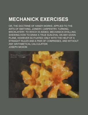 Mechanick Exercises: Or, the Doctrine of Handy-Works. Applied to the Arts of Smithing, Joinery, Carpentry, Turning, Bricklayery. to Which Is Added, Mechanick Dyalling: Shewing How to Draw a True Sun-Dyal on Any Given Plane, However Scituated; Only With th - Moxon, Joseph