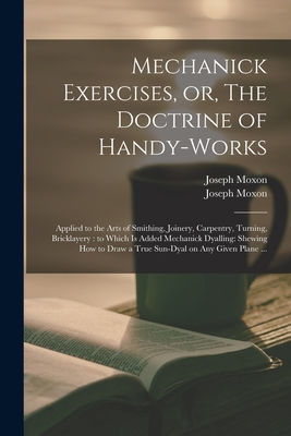 Mechanick Exercises, or, The Doctrine of Handy-works: Applied to the Arts of Smithing, Joinery, Carpentry, Turning, Bricklayery: to Which is Added Mechanick Dyalling: Shewing How to Draw a True Sun-dyal on Any Given Plane ... - Moxon, Joseph 1627-1691 Mechanick D (Creator)