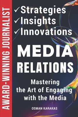 Media Relations: Strategies, Insights, and Innovations: Mastering the Art of Engaging with the Media - Karakas, Osman