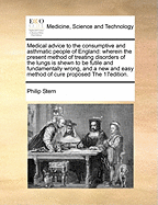 Medical Advice to the Consumptive and Asthmatic People of England: Wherein the Present Method of Treating Disorders of the Lungs Is Shewn to Be Futile and Fundamentally Wrong, and a New and Easy Method of Cure Proposed by Philip Stern, M.D