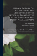Medical Botany, Or, Illustrations and Descriptions of the Medicinal Plants of the London, Edinburgh, and Dublin Pharmacopoeias: Comprising a Popular and Scientific Account of All Those Poisonous Vegetables That Are Indigenous to Great Britain