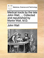 Medical Tracts by the Late John Wall, ... Collected and Republished by Martin Wall, M.D.