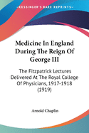 Medicine In England During The Reign Of George III: The Fitzpatrick Lectures Delivered At The Royal College Of Physicians, 1917-1918 (1919)