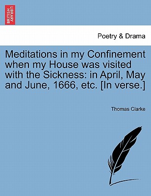 Meditations in My Confinement When My House Was Visited with the Sickness: In April, May and June, 1666, Etc. [in Verse.] - Clarke, Thomas, Prof.
