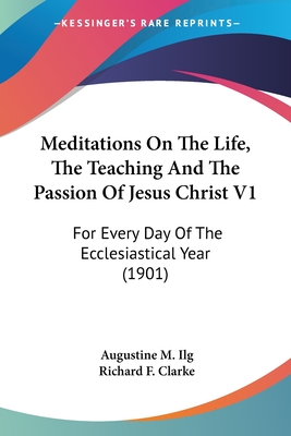 Meditations On The Life, The Teaching And The Passion Of Jesus Christ V1: For Every Day Of The Ecclesiastical Year (1901) - Ilg, Augustine M, and Clarke, Richard F (Translated by)