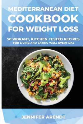 Mediterranean Diet Cookbook for Weight Loss: 50 Vibrant, Kitchen-Tested Recipes for Living and Eating Well Every Day - Arendt, Jennifer