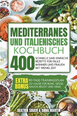 Mediterranes und Italienisches Kochbuch: 400 schnelle und einfache Rezepte f?r faule M?nner und Frauen mit wenig Zeit. BONUS: 90-Tage-Trainingsplan zu Hause f?r Beine, Ges??, Bauch, Brust und Arme - Martin, Beatrix Sauer & Anna