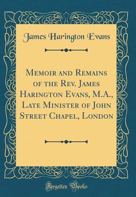 Memoir and Remains of the Rev. James Harington Evans, M.A., Late Minister of John Street Chapel, London (Classic Reprint) - Evans, James Harington