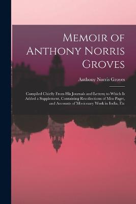 Memoir of Anthony Norris Groves: Compiled Chiefly From His Journals and Letters; to Which Is Added a Supplement, Containing Recollections of Miss Paget, and Accounts of Missionary Work in India, Etc - Groves, Anthony Norris