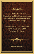 Memoir Of The Life Of Richard Henry Lee And His Correspondence With The Most Distinguished Men In America And Europe: Illustrative Of Their Characters And Of The Events Of The American Revolution