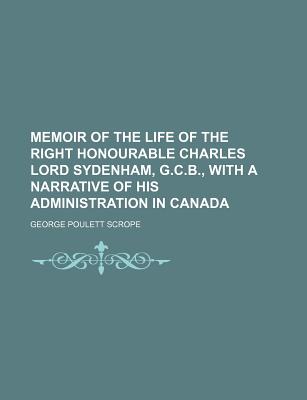 Memoir of the Life of the Right Honourable Charles Lord Sydenham, G.C.B., With a Narrative of His Administration in Canada - Scrope, George Poulett