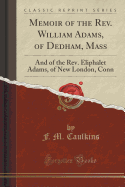 Memoir of the Rev. William Adams, of Dedham, Mass: And of the Rev. Eliphalet Adams, of New London, Conn (Classic Reprint)