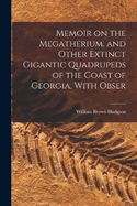 Memoir on the Megatherium, and Other Extinct Gigantic Quadrupeds of the Coast of Georgia, With Obser