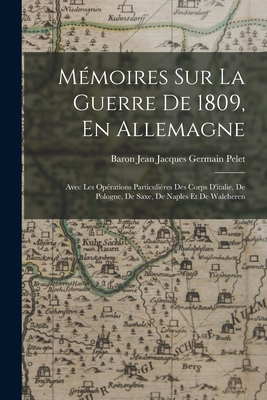 Memoires Sur La Guerre de 1809, En Allemagne: Avec Les Operations Particulieres Des Corps D'Italie, de Pologne, de Saxe, de Naples Et de Walcheren - Pelet, Baron Jean Jacques Germain