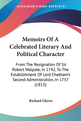 Memoirs Of A Celebrated Literary And Political Character: From The Resignation Of Sir Robert Walpole, In 1742, To The Establishment Of Lord Chatham's Second Administration, In 1757 (1813) - Glover, Richard