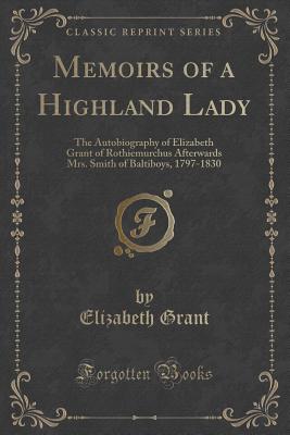 Memoirs of a Highland Lady: The Autobiography of Elizabeth Grant of Rothiemurchus Afterwards Mrs. Smith of Baltiboys, 1797-1830 (Classic Reprint) - Grant, Elizabeth