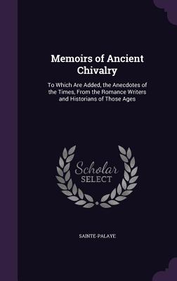 Memoirs of Ancient Chivalry: To Which Are Added, the Anecdotes of the Times, From the Romance Writers and Historians of Those Ages - Sainte-Palaye