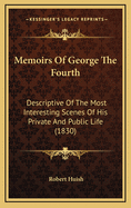 Memoirs of George the Fourth: Descriptive of the Most Interesting Scenes of His Private and Public Life, and the Important Events of His Memorable Reign; With Characteristic Sketches of All the Celebrated Men Who Were His Friends and Companions as a Princ